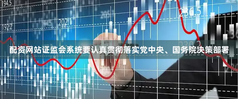 配资网站证监会系统要认真贯彻落实党中央、国务院决策部署