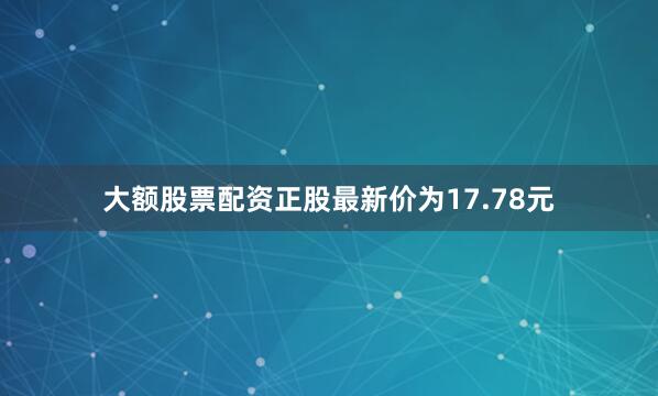 大额股票配资正股最新价为17.78元