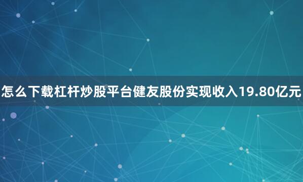 怎么下载杠杆炒股平台健友股份实现收入19.80亿元
