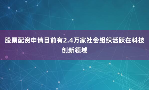 股票配资申请目前有2.4万家社会组织活跃在科技创新领域