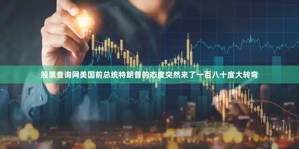 股票查询网美国前总统特朗普的态度突然来了一百八十度大转弯